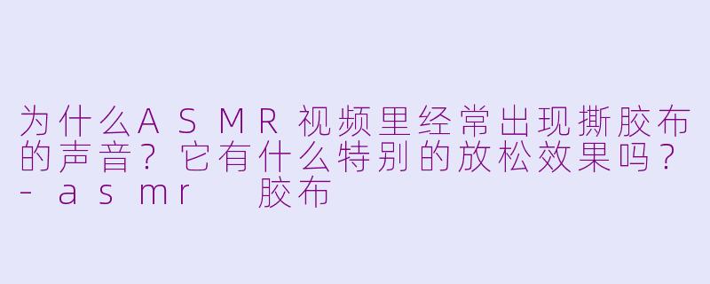 为什么ASMR视频里经常出现撕胶布的声音?它有什么特别的放松效果吗?-asmr 胶布
