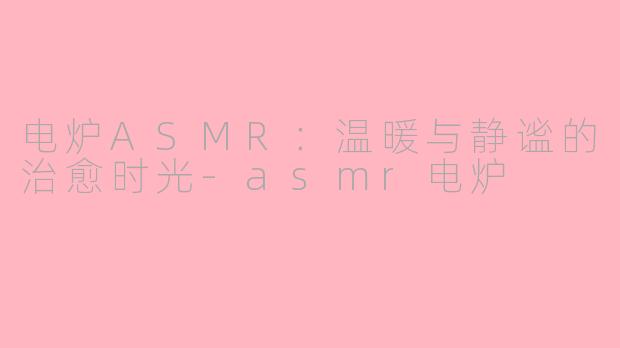 电炉ASMR：温暖与静谧的治愈时光-asmr电炉
