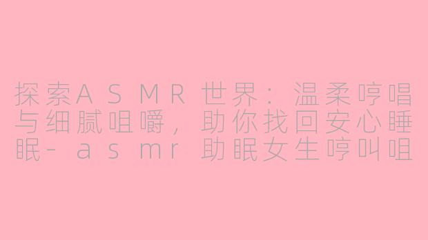 探索ASMR世界：温柔哼唱与细腻咀嚼，助你找回安心睡眠-asmr助眠女生哼叫咀嚼