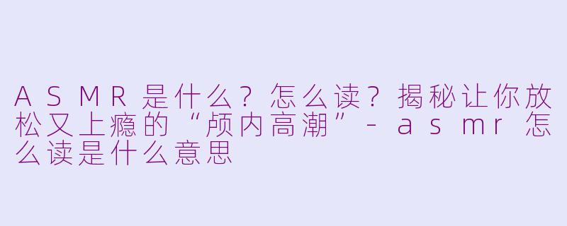 ASMR是什么？怎么读？揭秘让你放松又上瘾的“颅内高潮”-asmr怎么读是什么意思