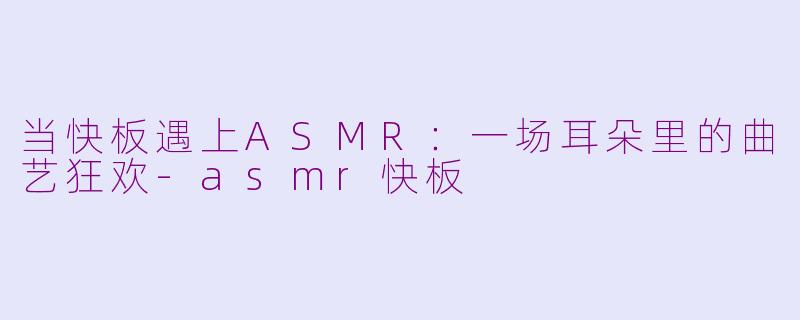 当快板遇上ASMR：一场耳朵里的曲艺狂欢-asmr快板