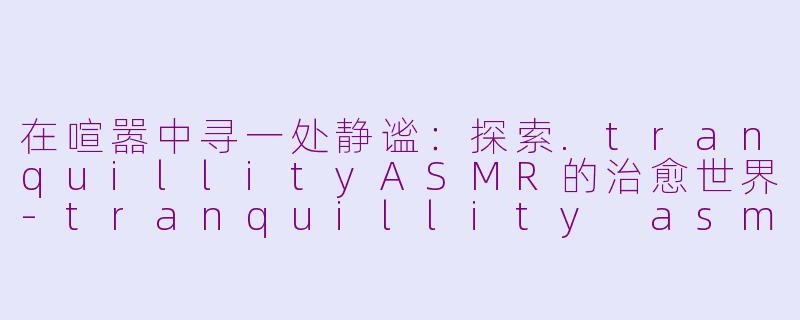 在喧嚣中寻一处静谧：探索.tranquillityASMR的治愈世界-tranquillity asmr