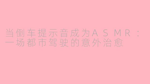 当倒车提示音成为ASMR：一场都市驾驶的意外治愈