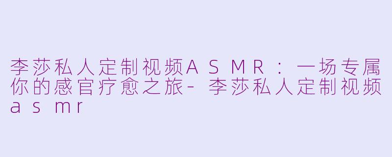 李莎私人定制视频ASMR：一场专属你的感官疗愈之旅-李莎私人定制视频asmr