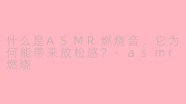 什么是ASMR燃烧音,它为何能带来放松感?-asmr燃烧