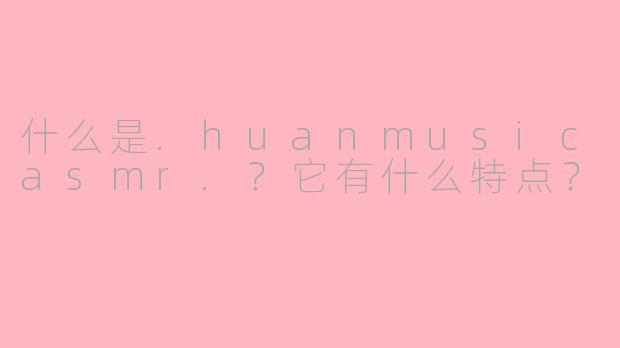 什么是.huanmusicasmr.?它有什么特点?