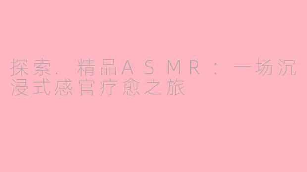 探索.精品ASMR：一场沉浸式感官疗愈之旅