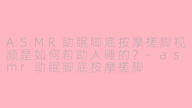 ASMR助眠脚底按摩搓脚视频是如何帮助入睡的?-asmr助眠脚底按摩搓脚