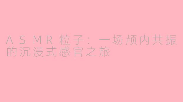 ASMR粒子：一场颅内共振的沉浸式感官之旅
