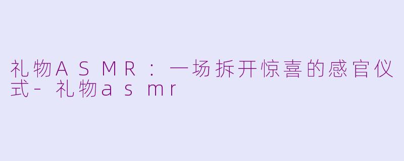礼物ASMR：一场拆开惊喜的感官仪式-礼物asmr