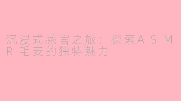 沉浸式感官之旅:探索ASMR毛麦的独特魅力