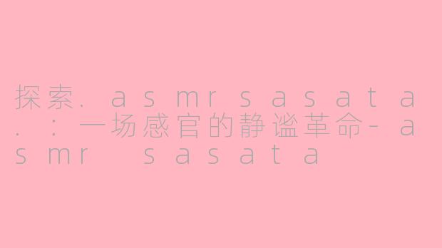探索.asmrsasata.：一场感官的静谧革命-asmr sasata