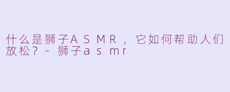什么是狮子ASMR，它如何帮助人们放松？