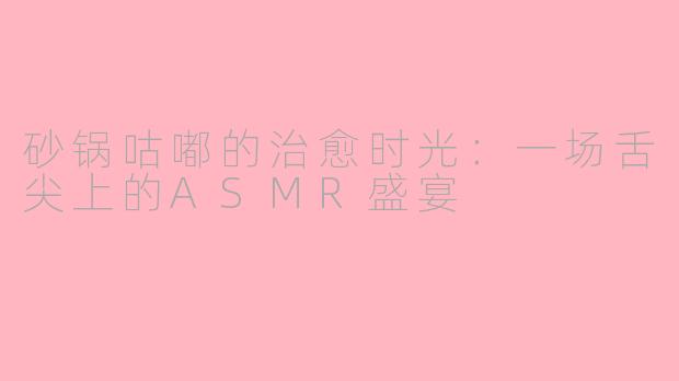 砂锅咕嘟的治愈时光:一场舌尖上的ASMR盛宴