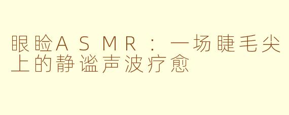 眼睑ASMR：一场睫毛尖上的静谧声波疗愈