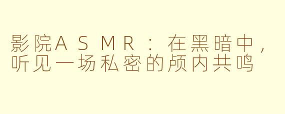 影院ASMR:在黑暗中,听见一场私密的颅内共鸣