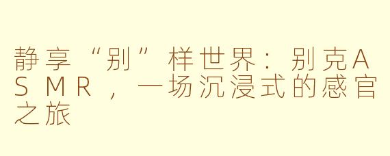 静享“别”样世界：别克ASMR，一场沉浸式的感官之旅
