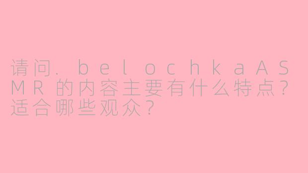 请问.belochkaASMR的内容主要有什么特点？适合哪些观众？