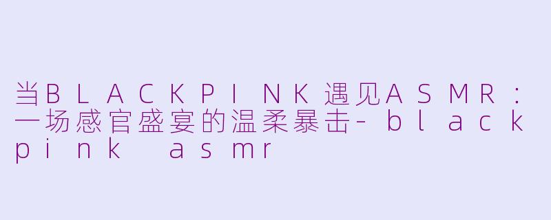 当BLACKPINK遇见ASMR:一场感官盛宴的温柔暴击-blackpink asmr