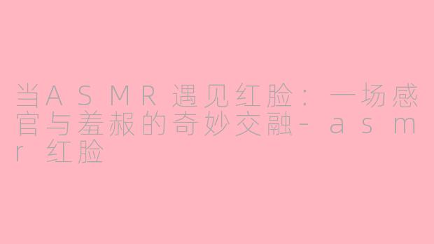 当ASMR遇见红脸:一场感官与羞赧的奇妙交融-asmr红脸