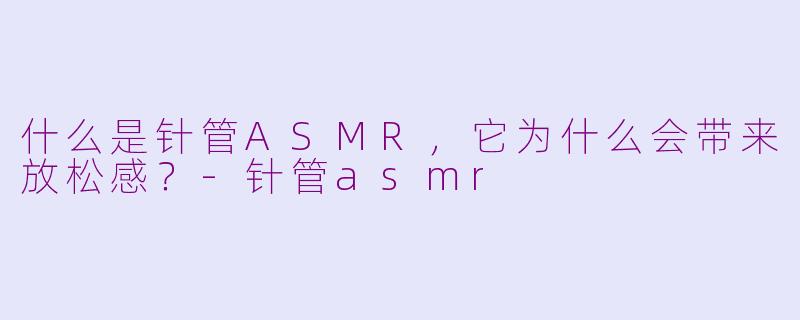 什么是针管ASMR，它为什么会带来放松感？-针管asmr