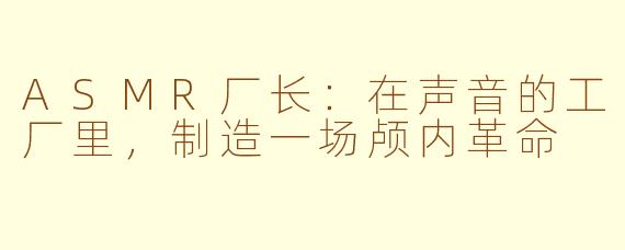 ASMR厂长：在声音的工厂里，制造一场颅内革命