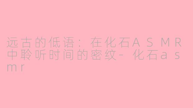 远古的低语:在化石ASMR中聆听时间的密纹-化石asmr