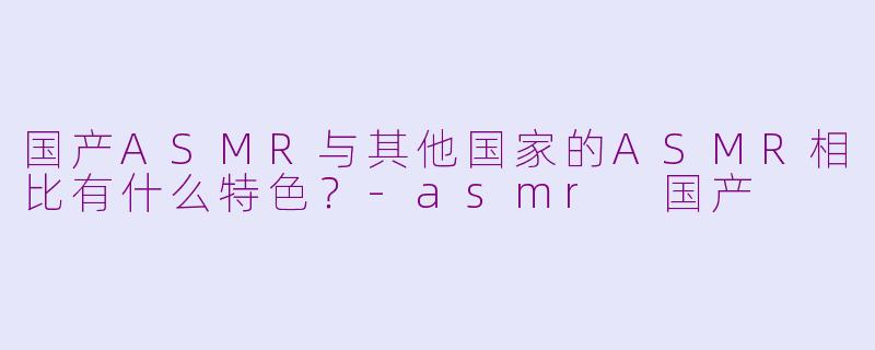 国产ASMR与其他国家的ASMR相比有什么特色？-asmr 国产