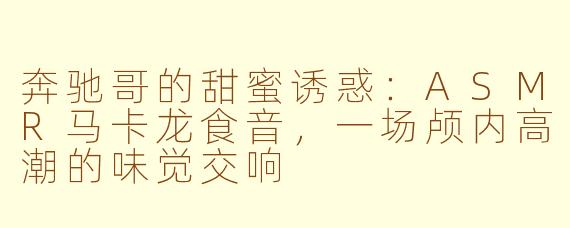 奔驰哥的甜蜜诱惑：ASMR马卡龙食音，一场颅内高潮的味觉交响