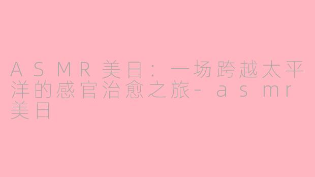 ASMR美日：一场跨越太平洋的感官治愈之旅-asmr美日