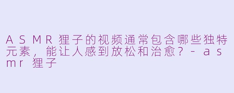 ASMR狸子的视频通常包含哪些独特元素，能让人感到放松和治愈？-asmr狸子