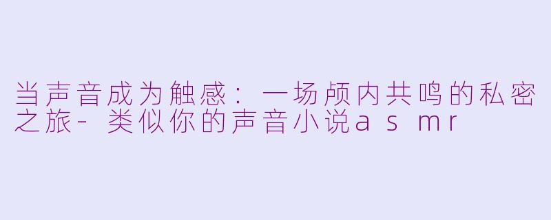 当声音成为触感：一场颅内共鸣的私密之旅-类似你的声音小说asmr