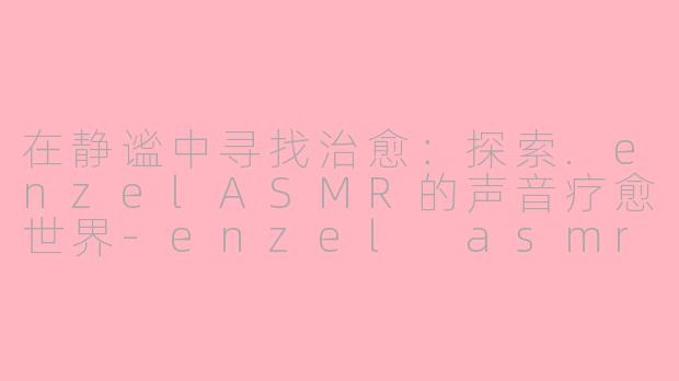 在静谧中寻找治愈：探索.enzelASMR的声音疗愈世界-enzel asmr