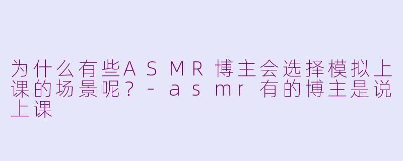 为什么有些ASMR博主会选择模拟上课的场景呢？-asmr有的博主是说上课