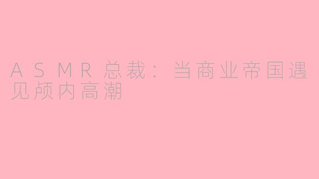ASMR总裁:当商业帝国遇见颅内高潮