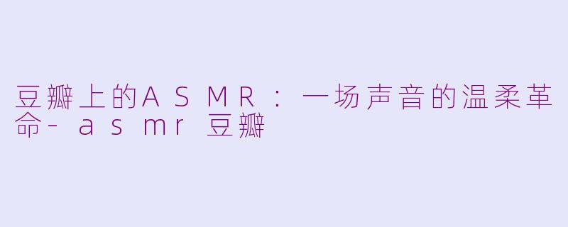 豆瓣上的ASMR:一场声音的温柔革命-asmr豆瓣