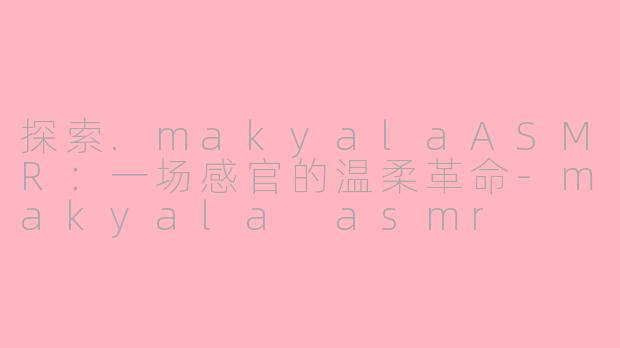 探索.makyalaASMR:一场感官的温柔革命-makyala asmr