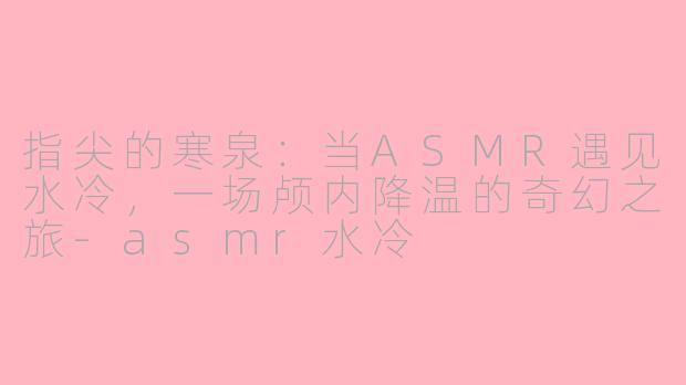 指尖的寒泉：当ASMR遇见水冷，一场颅内降温的奇幻之旅-asmr水冷