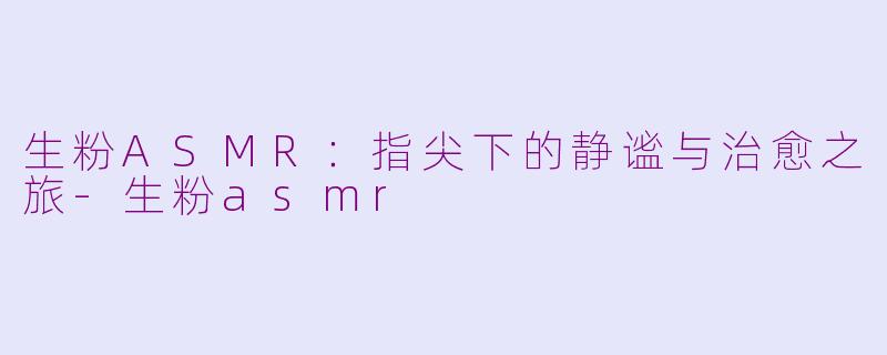 生粉ASMR：指尖下的静谧与治愈之旅-生粉asmr