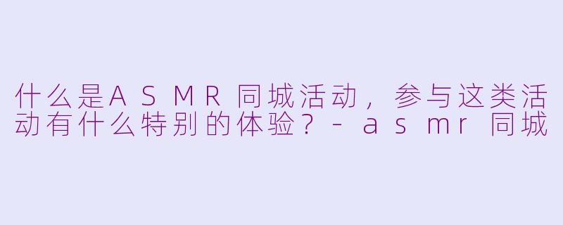 什么是ASMR同城活动，参与这类活动有什么特别的体验？-asmr同城
