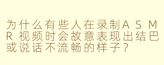 为什么有些人在录制ASMR视频时会故意表现出结巴或说话不流畅的样子？