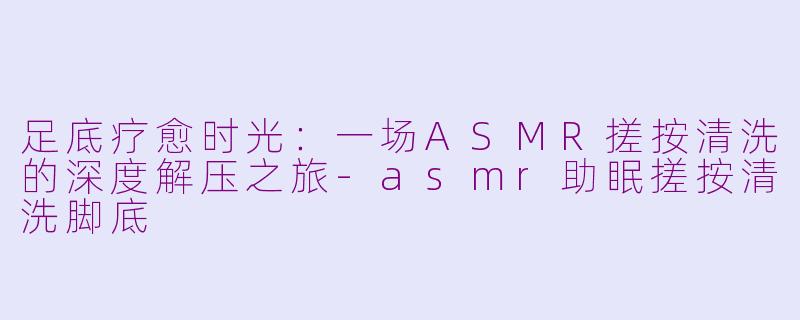 足底疗愈时光：一场ASMR搓按清洗的深度解压之旅-asmr助眠搓按清洗脚底