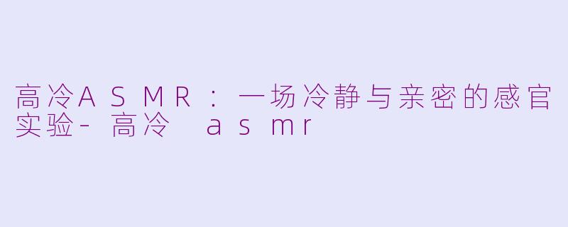 高冷ASMR:一场冷静与亲密的感官实验-高冷 asmr