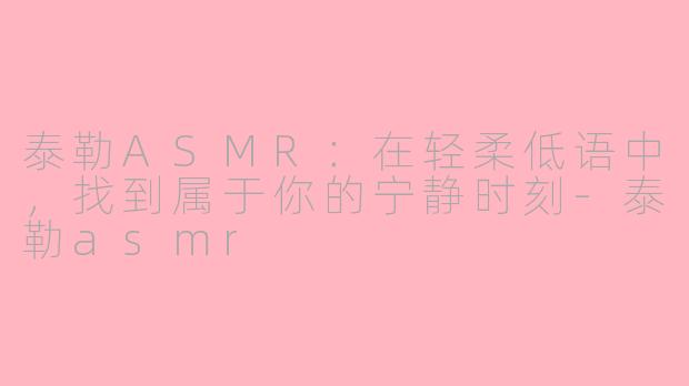 泰勒ASMR：在轻柔低语中，找到属于你的宁静时刻-泰勒asmr