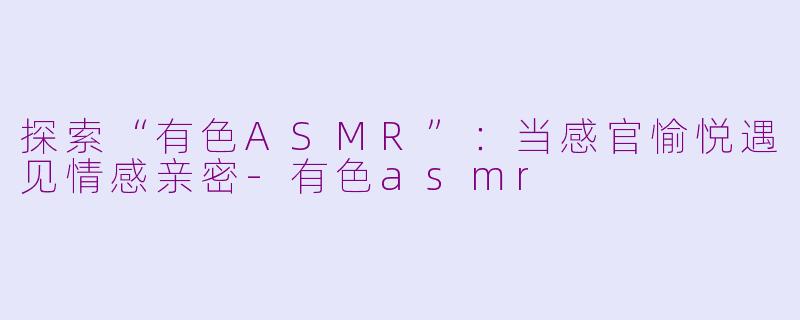 探索“有色ASMR”:当感官愉悦遇见情感亲密-有色asmr