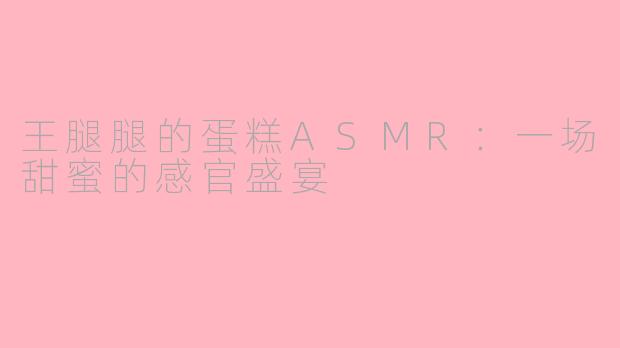 王腿腿的蛋糕ASMR:一场甜蜜的感官盛宴
