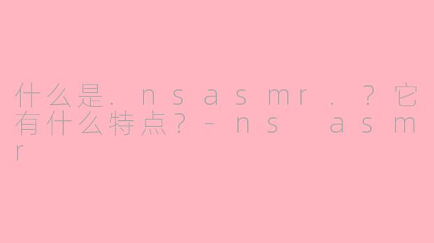 什么是.nsasmr.?它有什么特点?-ns asmr