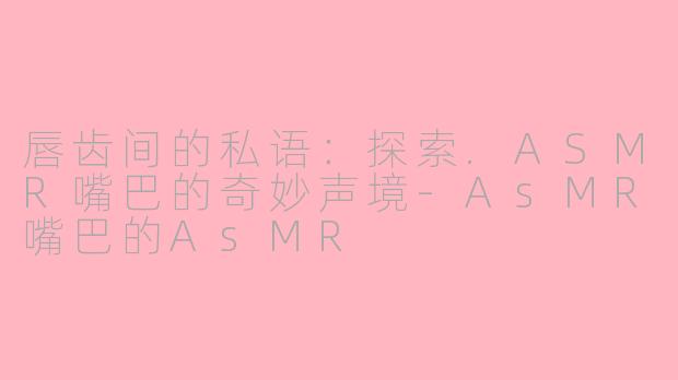 唇齿间的私语:探索.ASMR嘴巴的奇妙声境-AsMR嘴巴的AsMR