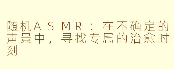 随机ASMR：在不确定的声景中，寻找专属的治愈时刻