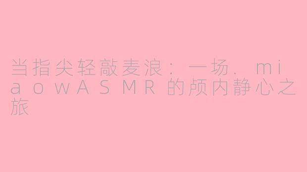 当指尖轻敲麦浪：一场.miaowASMR的颅内静心之旅